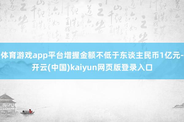 体育游戏app平台增握金额不低于东谈主民币1亿元-开云(中国)kaiyun网页版登录入口