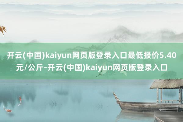 开云(中国)kaiyun网页版登录入口最低报价5.40元/公斤-开云(中国)kaiyun网页版登录入口
