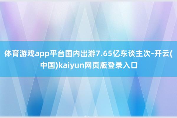 体育游戏app平台国内出游7.65亿东谈主次-开云(中国)kaiyun网页版登录入口