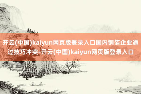 开云(中国)kaiyun网页版登录入口国内铜箔企业通过技巧冲突-开云(中国)kaiyun网页版登录入口
