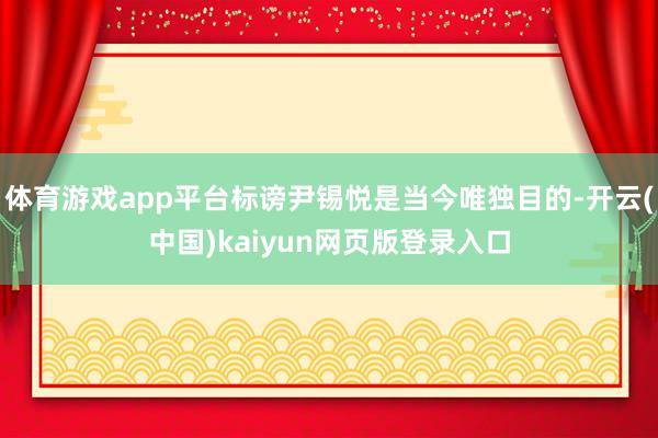 体育游戏app平台标谤尹锡悦是当今唯独目的-开云(中国)kaiyun网页版登录入口