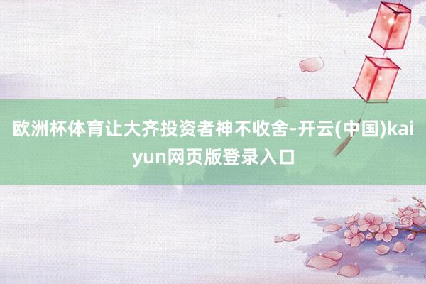 欧洲杯体育让大齐投资者神不收舍-开云(中国)kaiyun网页版登录入口