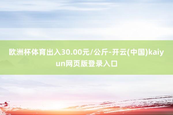 欧洲杯体育出入30.00元/公斤-开云(中国)kaiyun网页版登录入口