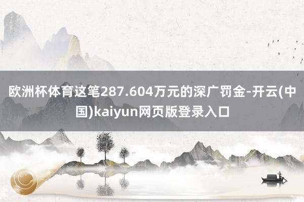 欧洲杯体育这笔287.604万元的深广罚金-开云(中国)kaiyun网页版登录入口