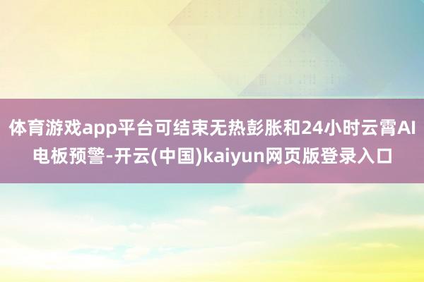 体育游戏app平台可结束无热彭胀和24小时云霄AI电板预警-开云(中国)kaiyun网页版登录入口