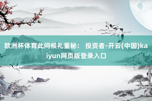 欧洲杯体育此问候礼董秘： 投资者-开云(中国)kaiyun网页版登录入口