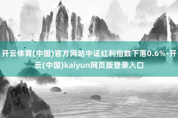 开云体育(中国)官方网站中证红利指数下落0.6%-开云(中国)kaiyun网页版登录入口