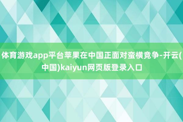体育游戏app平台苹果在中国正面对蛮横竞争-开云(中国)kaiyun网页版登录入口