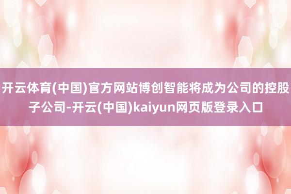 开云体育(中国)官方网站博创智能将成为公司的控股子公司-开云(中国)kaiyun网页版登录入口