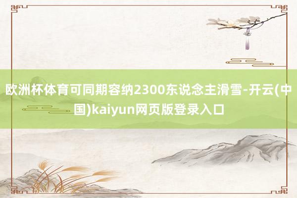 欧洲杯体育可同期容纳2300东说念主滑雪-开云(中国)kaiyun网页版登录入口