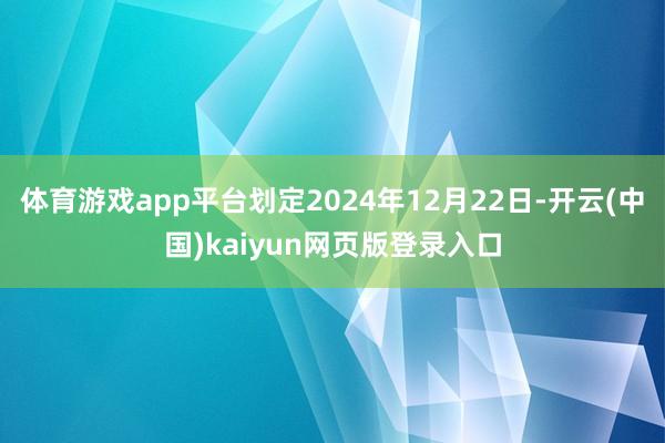 体育游戏app平台划定2024年12月22日-开云(中国)kaiyun网页版登录入口