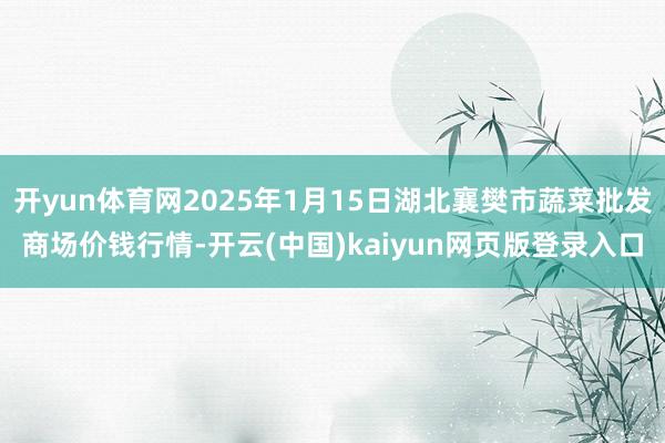开yun体育网2025年1月15日湖北襄樊市蔬菜批发商场价钱行情-开云(中国)kaiyun网页版登录入口