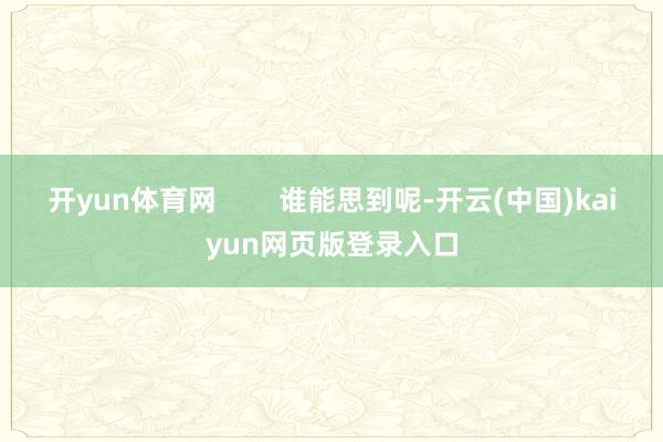 开yun体育网        谁能思到呢-开云(中国)kaiyun网页版登录入口