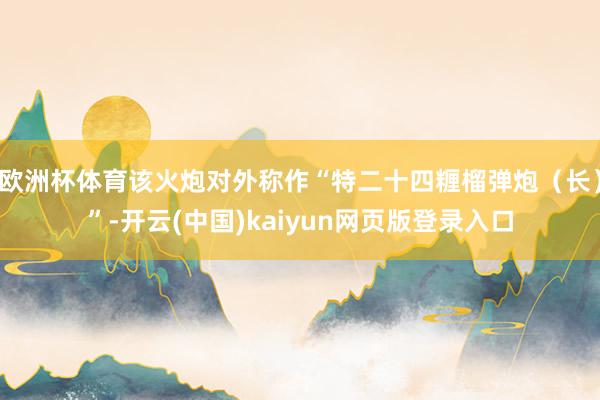 欧洲杯体育该火炮对外称作“特二十四糎榴弹炮(长)”-开云(中国)kaiyun网页版登录入口