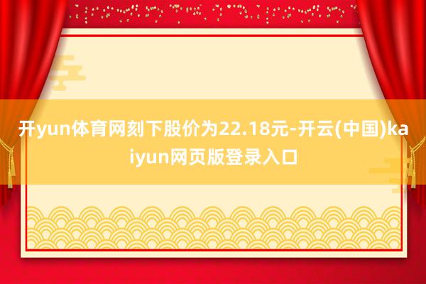 开yun体育网刻下股价为22.18元-开云(中国)kaiyun网页版登录入口