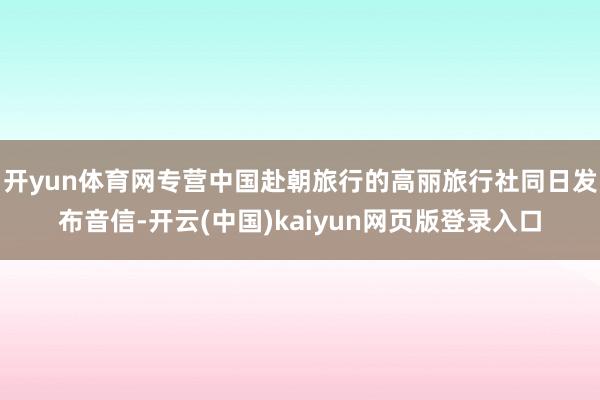 开yun体育网专营中国赴朝旅行的高丽旅行社同日发布音信-开云(中国)kaiyun网页版登录入口