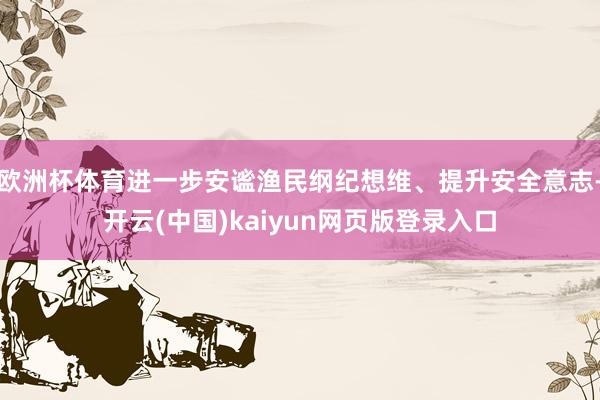 欧洲杯体育进一步安谧渔民纲纪想维、提升安全意志-开云(中国)kaiyun网页版登录入口