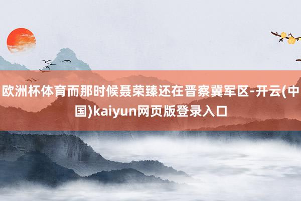 欧洲杯体育而那时候聂荣臻还在晋察冀军区-开云(中国)kaiyun网页版登录入口