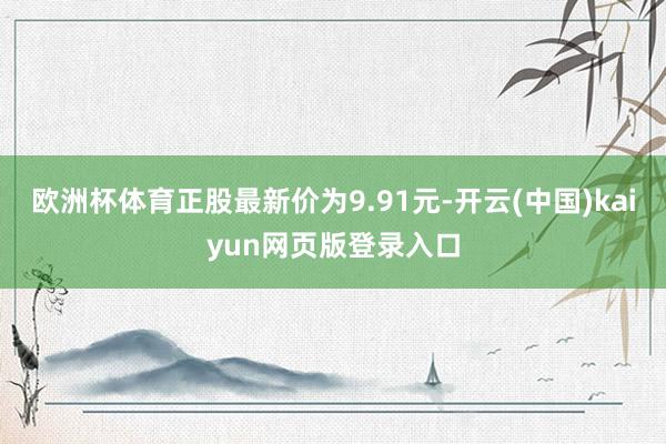 欧洲杯体育正股最新价为9.91元-开云(中国)kaiyun网页版登录入口