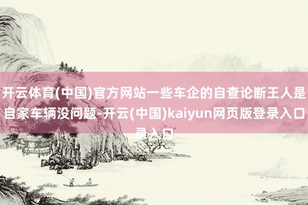 开云体育(中国)官方网站一些车企的自查论断王人是自家车辆没问题-开云(中国)kaiyun网页版登录入口