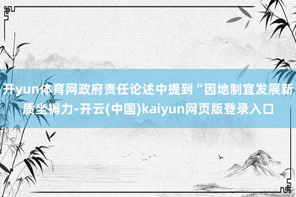 开yun体育网政府责任论述中提到“因地制宜发展新质坐褥力-开云(中国)kaiyun网页版登录入口