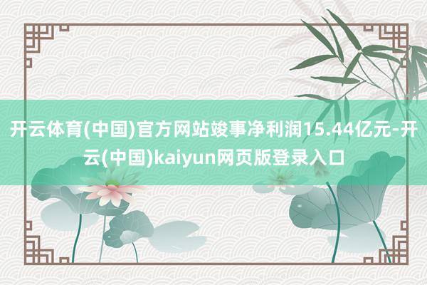 开云体育(中国)官方网站竣事净利润15.44亿元-开云(中国)kaiyun网页版登录入口