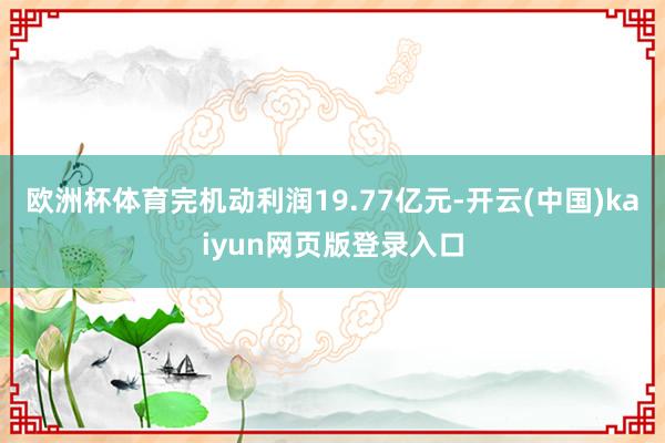 欧洲杯体育完机动利润19.77亿元-开云(中国)kaiyun网页版登录入口