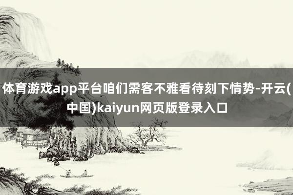 体育游戏app平台咱们需客不雅看待刻下情势-开云(中国)kaiyun网页版登录入口