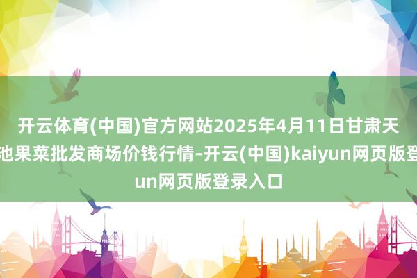 开云体育(中国)官方网站2025年4月11日甘肃天水市瀛池果菜批发商场价钱行情-开云(中国)kaiyun网页版登录入口