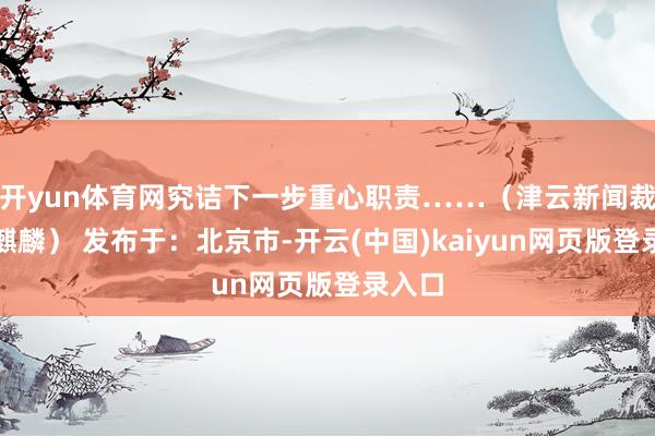 开yun体育网究诘下一步重心职责……（津云新闻裁剪张麒麟） 发布于：北京市-开云(中国)kaiyun网页版登录入口