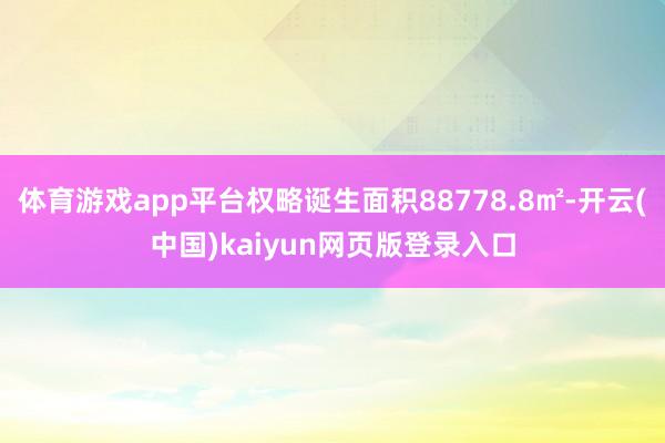 体育游戏app平台权略诞生面积88778.8㎡-开云(中国)kaiyun网页版登录入口