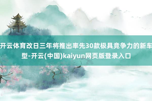 开云体育改日三年将推出率先30款极具竞争力的新车型-开云(中国)kaiyun网页版登录入口