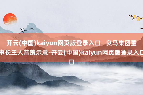 开云(中国)kaiyun网页版登录入口 良马集团董事长王人普策示意-开云(中国)kaiyun网页版登录入口