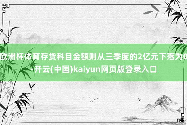 欧洲杯体育存货科目金额则从三季度的2亿元下落为0-开云(中国)kaiyun网页版登录入口
