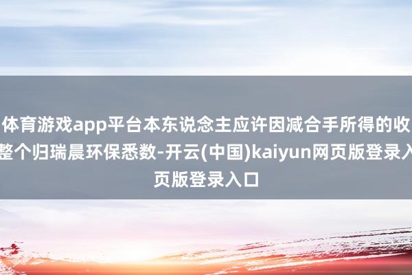 体育游戏app平台本东说念主应许因减合手所得的收益整个归瑞晨环保悉数-开云(中国)kaiyun网页版登录入口