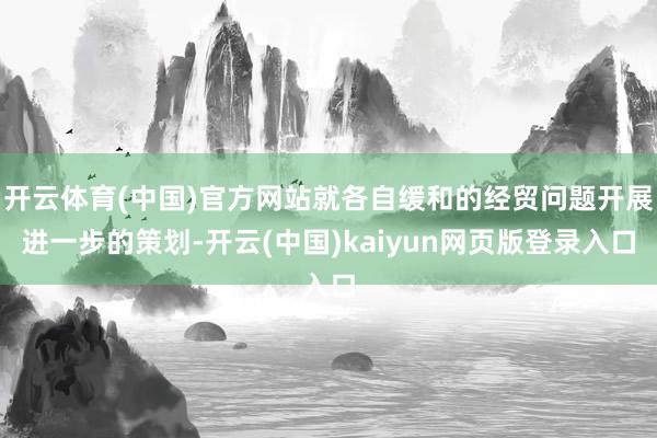 开云体育(中国)官方网站就各自缓和的经贸问题开展进一步的策划-开云(中国)kaiyun网页版登录入口