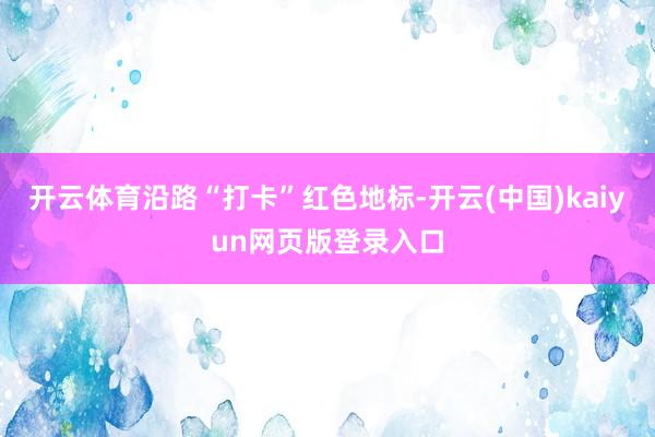 开云体育沿路“打卡”红色地标-开云(中国)kaiyun网页版登录入口