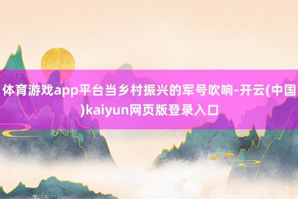 体育游戏app平台当乡村振兴的军号吹响-开云(中国)kaiyun网页版登录入口