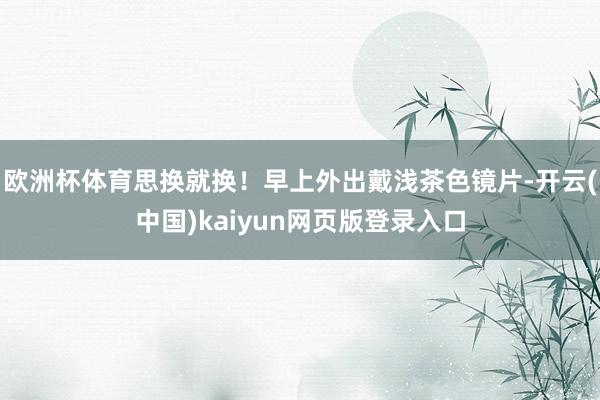 欧洲杯体育思换就换！早上外出戴浅茶色镜片-开云(中国)kaiyun网页版登录入口