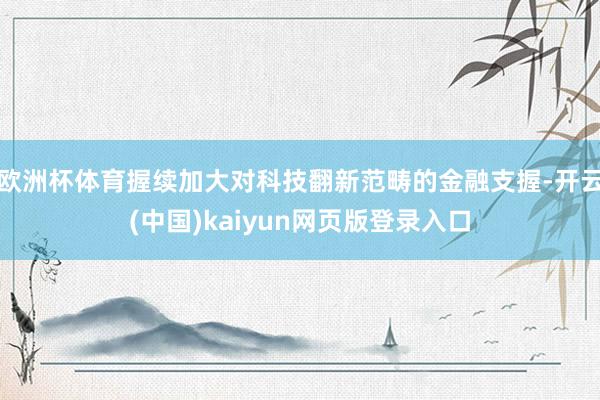 欧洲杯体育握续加大对科技翻新范畴的金融支握-开云(中国)kaiyun网页版登录入口