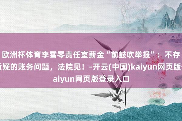 欧洲杯体育李雪琴责任室薪金“前鼓吹举报”：不存在其所质疑的账务问题，法院见！-开云(中国)kaiyun网页版登录入口