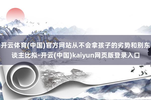 开云体育(中国)官方网站从不会拿孩子的劣势和别东谈主比拟-开云(中国)kaiyun网页版登录入口
