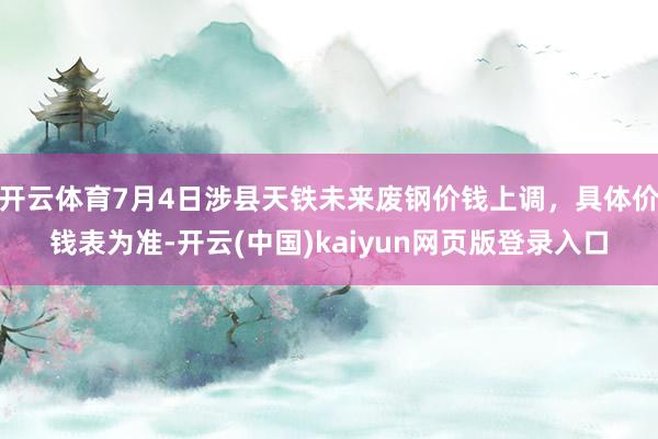 开云体育7月4日涉县天铁未来废钢价钱上调，具体价钱表为准-开云(中国)kaiyun网页版登录入口