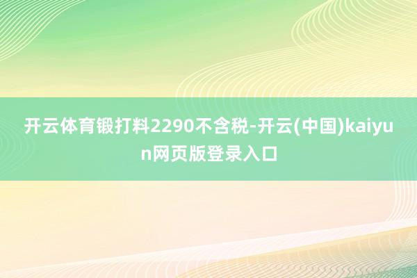 开云体育锻打料2290不含税-开云(中国)kaiyun网页版登录入口