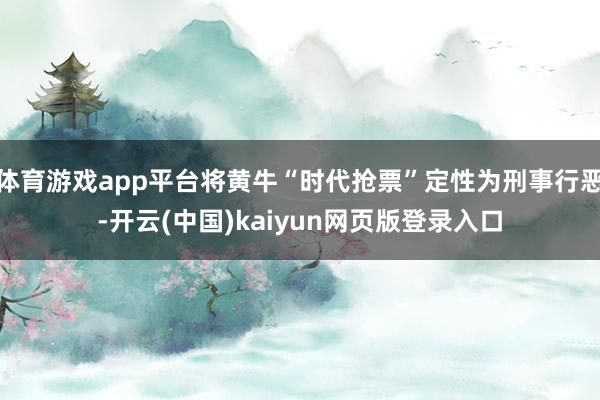体育游戏app平台将黄牛“时代抢票”定性为刑事行恶-开云(中国)kaiyun网页版登录入口