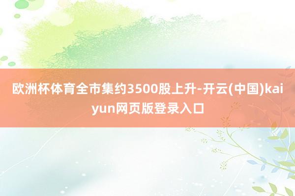 欧洲杯体育全市集约3500股上升-开云(中国)kaiyun网页版登录入口