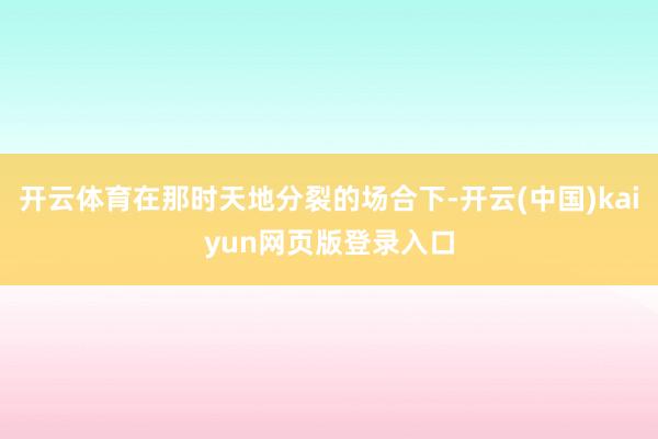 开云体育在那时天地分裂的场合下-开云(中国)kaiyun网页版登录入口
